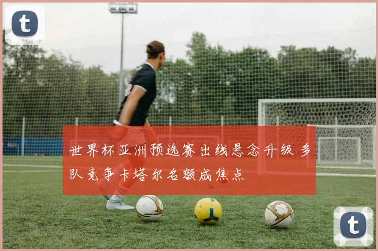 世界杯亚洲预选赛出线悬念升级 多队竞争卡塔尔名额成焦点