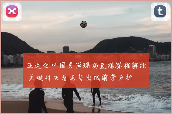 亚运会中国男篮现场直播赛程解读 关键对决看点与出线前景分析