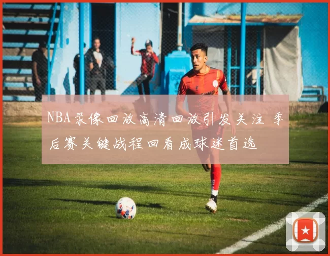 NBA录像回放高清回放引发关注 季后赛关键战程回看成球迷首选