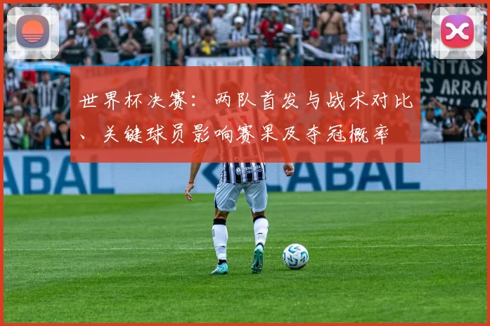 世界杯决赛：两队首发与战术对比、关键球员影响赛果及夺冠概率