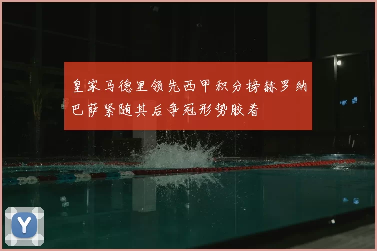 皇家马德里领先西甲积分榜赫罗纳巴萨紧随其后争冠形势胶着