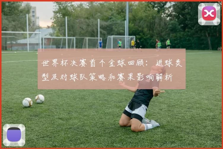 世界杯决赛首个金球回顾：进球类型及对球队策略和赛果影响解析