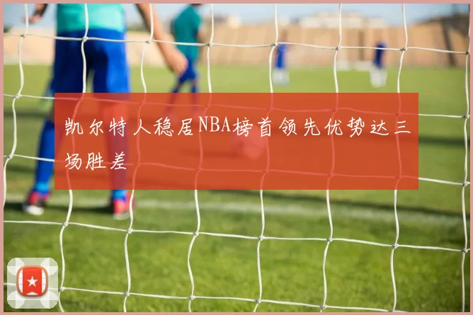 凯尔特人稳居NBA榜首领先优势达三场胜差