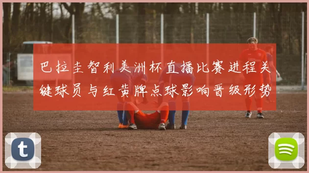 巴拉圭智利美洲杯直播比赛进程关键球员与红黄牌点球影响晋级形势