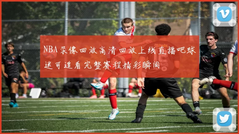 NBA录像回放高清回放上线直播吧球迷可追看完整赛程精彩瞬间