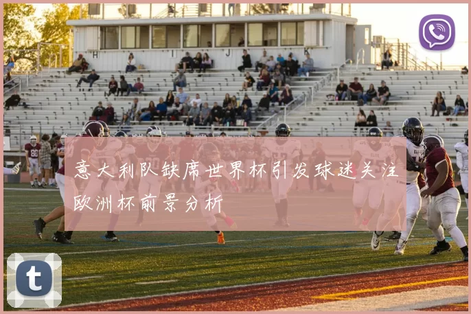 意大利队缺席世界杯引发球迷关注欧洲杯前景分析