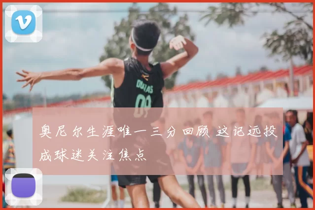 奥尼尔生涯唯一三分回顾 这记远投成球迷关注焦点