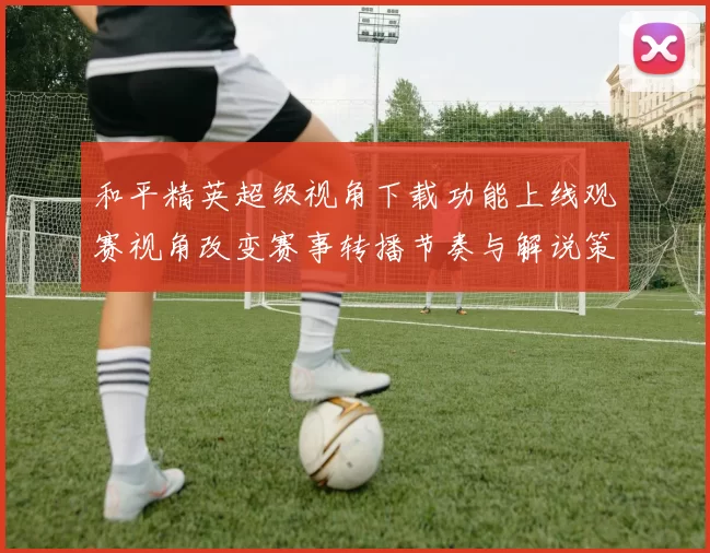 和平精英超级视角下载功能上线观赛视角改变赛事转播节奏与解说策略