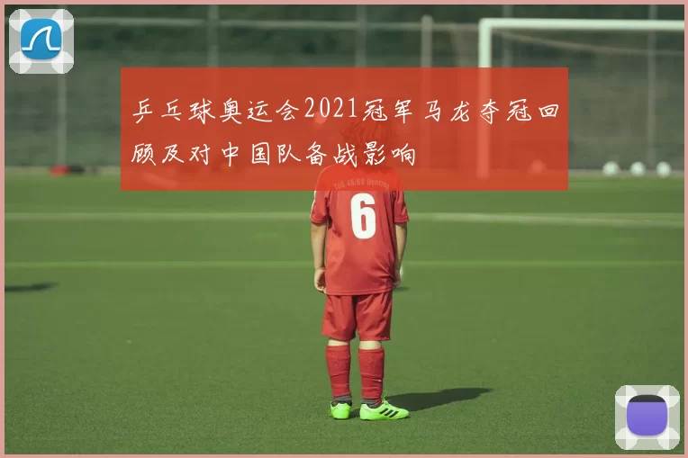 乒乓球奥运会2021冠军马龙夺冠回顾及对中国队备战影响