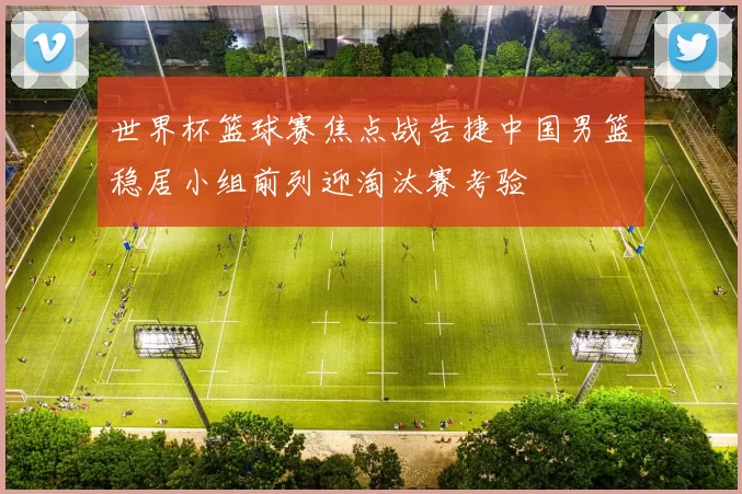 世界杯篮球赛焦点战告捷中国男篮稳居小组前列迎淘汰赛考验