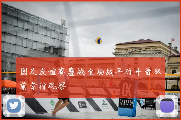 国足友谊赛鏖战全场战平对手晋级前景待观察
