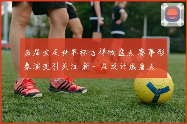 历届女足世界杯吉祥物盘点 赛事形象演变引关注 新一届设计成看点