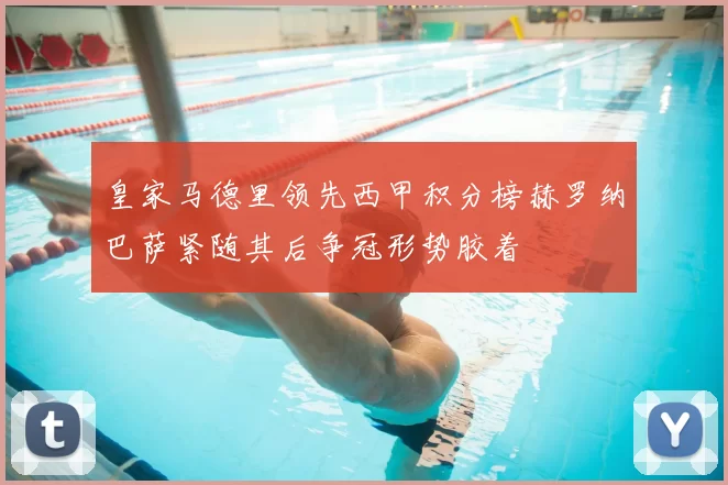 皇家马德里领先西甲积分榜赫罗纳巴萨紧随其后争冠形势胶着