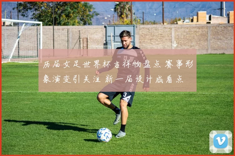 历届女足世界杯吉祥物盘点 赛事形象演变引关注 新一届设计成看点