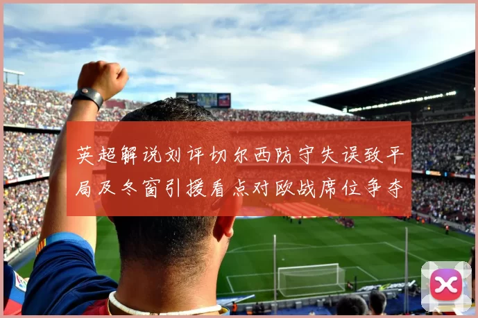 英超解说刘评切尔西防守失误致平局及冬窗引援看点对欧战席位争夺影响