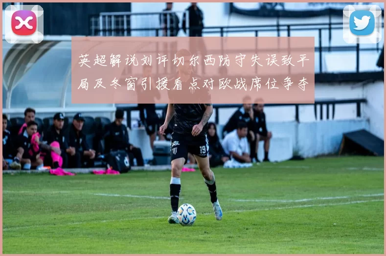 英超解说刘评切尔西防守失误致平局及冬窗引援看点对欧战席位争夺影响