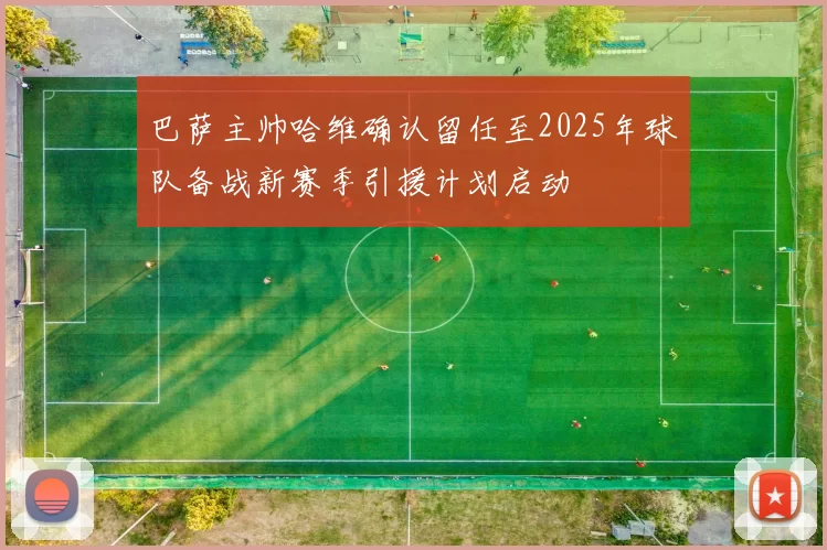 巴萨主帅哈维确认留任至2025年球队备战新赛季引援计划启动