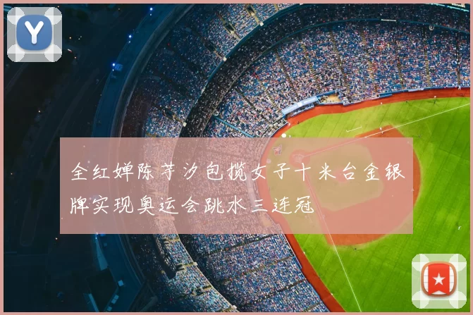 全红婵陈芋汐包揽女子十米台金银牌实现奥运会跳水三连冠