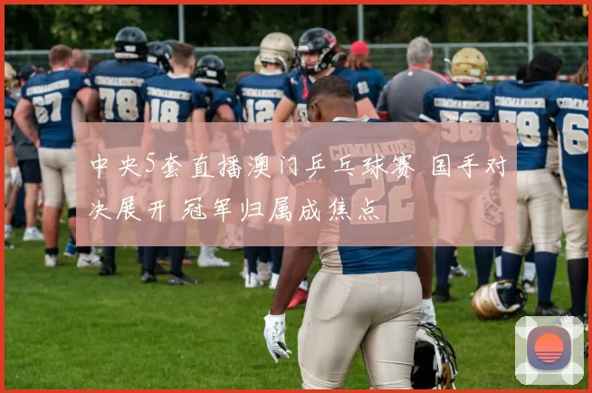 中央5套直播澳门乒乓球赛 国手对决展开 冠军归属成焦点