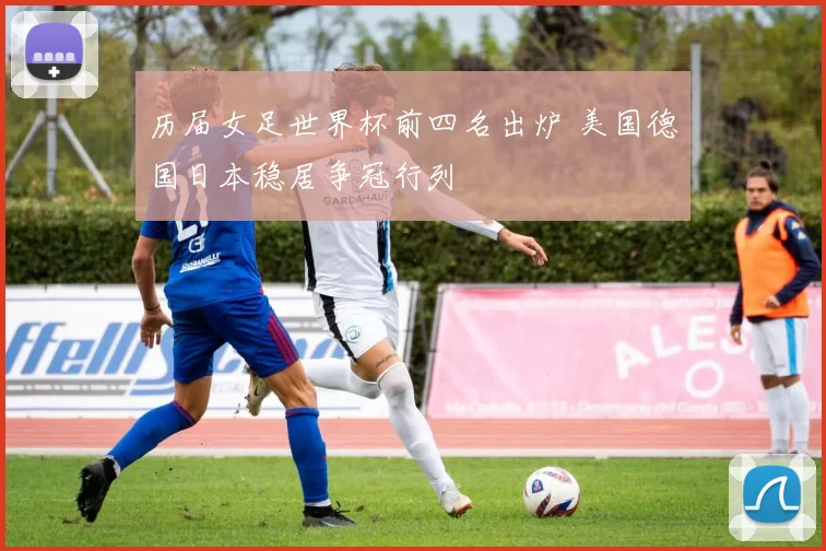 历届女足世界杯前四名出炉 美国德国日本稳居争冠行列