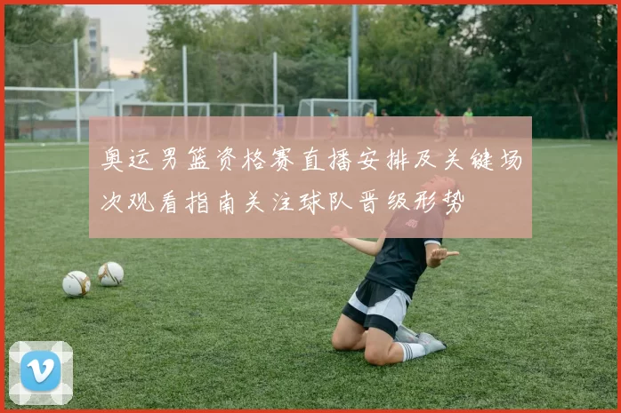 奥运男篮资格赛直播安排及关键场次观看指南关注球队晋级形势