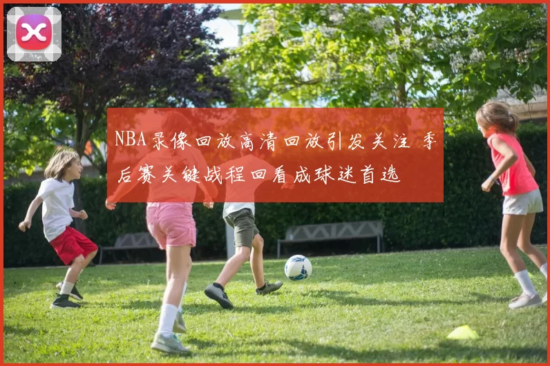 NBA录像回放高清回放引发关注 季后赛关键战程回看成球迷首选