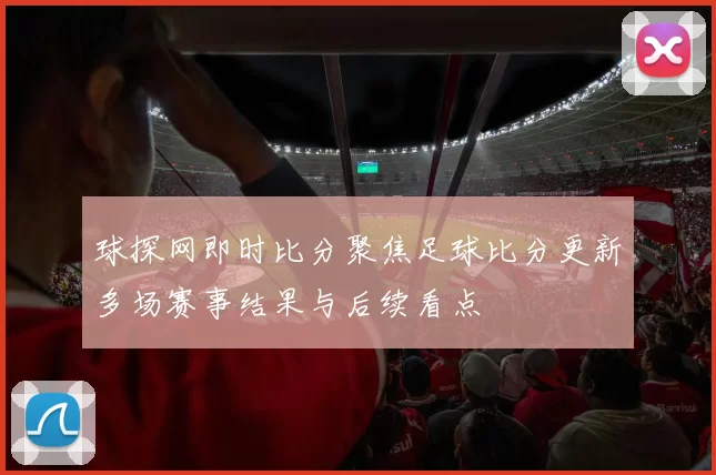 球探网即时比分聚焦足球比分更新多场赛事结果与后续看点