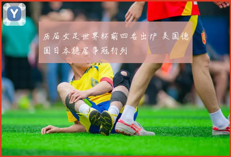 历届女足世界杯前四名出炉 美国德国日本稳居争冠行列