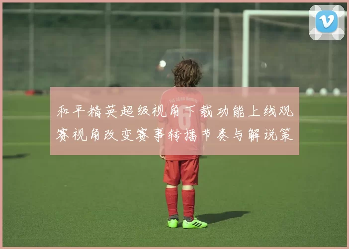 和平精英超级视角下载功能上线观赛视角改变赛事转播节奏与解说策略