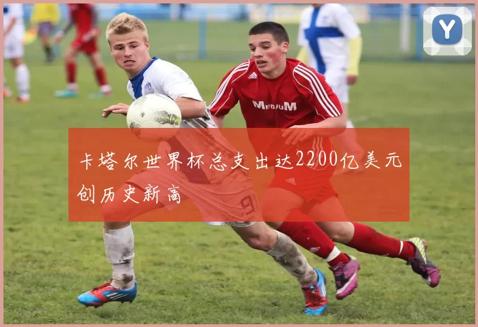 卡塔尔世界杯总支出达2200亿美元创历史新高