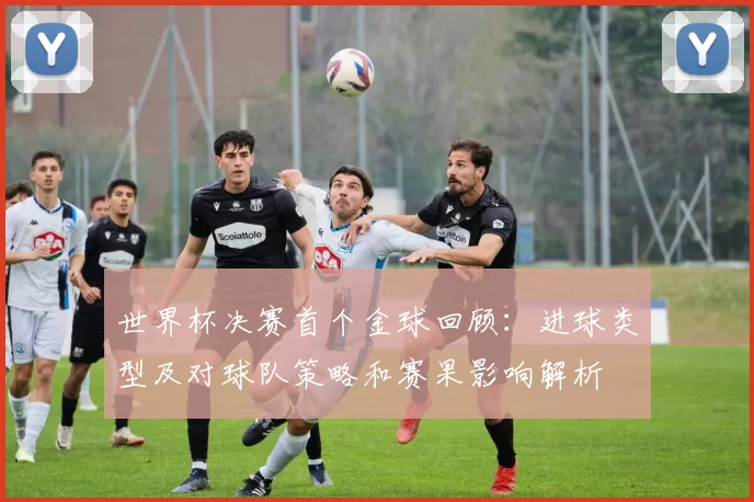 世界杯决赛首个金球回顾：进球类型及对球队策略和赛果影响解析