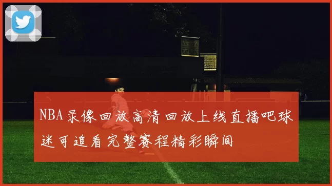 NBA录像回放高清回放上线直播吧球迷可追看完整赛程精彩瞬间