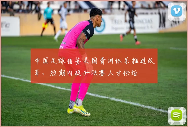 中国足球借鉴美国青训体系推进改革，短期内提升联赛人才供给
